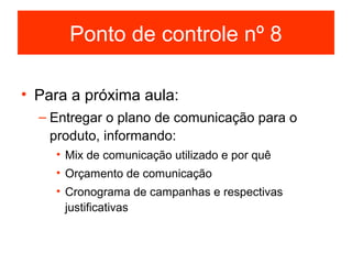 Ponto de controle nº 8

• Para a próxima aula:
  – Entregar o plano de comunicação para o
    produto, informando:
    • Mix de comunicação utilizado e por quê
    • Orçamento de comunicação
    • Cronograma de campanhas e respectivas
      justificativas
 
