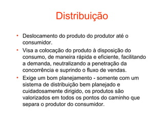 Distribuição
• Deslocamento do produto do produtor até o
  consumidor.
• Visa a colocação do produto à disposição do
  consumo, de maneira rápida e eficiente, facilitando
  a demanda, neutralizando a penetração da
  concorrência e suprindo o fluxo de vendas.
• Exige um bom planejamento - somente com um
  sistema de distribuição bem planejado e
  cuidadosamente dirigido, os produtos são
  valorizados em todos os pontos do caminho que
  separa o produtor do consumidor.
 