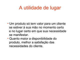 A utilidade de lugar


• Um produto só tem valor para um cliente
  se estiver à sua mão no momento certo
  e no lugar certo em que sua necessidade
  se manifestar.
• Quanto maior a disponibilidade do
  produto, melhor a satisfação das
  necessidades do cliente.
 