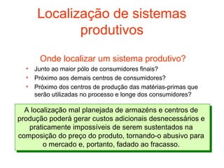 Localização de sistemas
             produtivos
       Onde localizar um sistema produtivo?
  •   Junto ao maior pólo de consumidores finais?
  •   Próximo aos demais centros de consumidores?
  •   Próximo dos centros de produção das matérias-primas que
      serão utilizadas no processo e longe dos consumidores?

  A localização mal planejada de armazéns e centros de
produção poderá gerar custos adicionais desnecessários e
   praticamente impossíveis de serem sustentados na
composição do preço do produto, tornando-o abusivo para
        o mercado e, portanto, fadado ao fracasso.
 