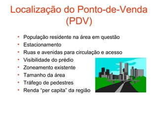 Localização do Ponto-de-Venda
            (PDV)
 •   População residente na área em questão
 •   Estacionamento
 •   Ruas e avenidas para circulação e acesso
 •   Visibilidade do prédio
 •   Zoneamento existente
 •   Tamanho da área
 •   Tráfego de pedestres
 •   Renda “per capita” da região
 
