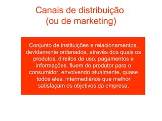 Canais de distribuição
     (ou de marketing)

 Conjunto de instituições e relacionamentos,
devidamente ordenados, através dos quais os
  produtos, direitos de uso, pagamentos e
    informações, fluem do produtor para o
 consumidor, envolvendo atualmente, quase
     todos eles, intermediários que melhor
      satisfaçam os objetivos da empresa.
 