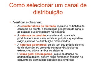 Como selecionar um canal de
       distribuição
• Verificar e observar:
   – As características do mercado, incluindo os hábitos de
     consumo do cliente, a localização geográfica do canal e
     as práticas que prevalecem na indústria
   – A natureza do produto, considerando que cada
     produtos tem suas características próprias, que podem
     exigir sistemas de distribuição diferenciados
   – A natureza da empresa, se ela tem seu próprio sistema
     de distribuição, ou pretende contratar distribuidores
     externos ou adotar ambos os sistemas
   – O clima geral dos negócios, já que mudanças no
     andamento destes, podem exigir alterações radicais no
     esquema de distribuição adotado pela empresa
 