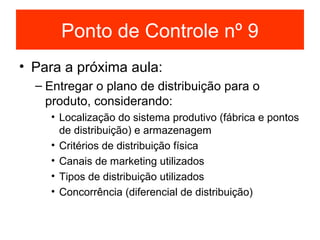 Ponto de Controle nº 9
• Para a próxima aula:
  – Entregar o plano de distribuição para o
    produto, considerando:
    • Localização do sistema produtivo (fábrica e pontos
      de distribuição) e armazenagem
    • Critérios de distribuição física
    • Canais de marketing utilizados
    • Tipos de distribuição utilizados
    • Concorrência (diferencial de distribuição)
 