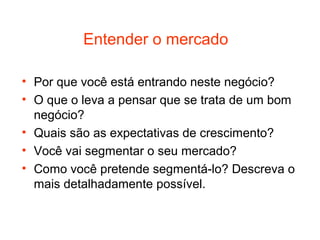 Entender o mercado

• Por que você está entrando neste negócio?
• O que o leva a pensar que se trata de um bom
  negócio?
• Quais são as expectativas de crescimento?
• Você vai segmentar o seu mercado?
• Como você pretende segmentá-lo? Descreva o
  mais detalhadamente possível.
 
