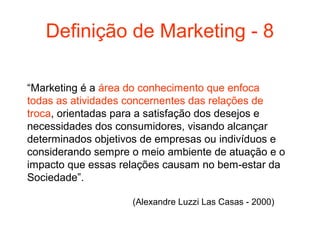 Definição de Marketing - 8

“Marketing é a área do conhecimento que enfoca
todas as atividades concernentes das relações de
troca, orientadas para a satisfação dos desejos e
necessidades dos consumidores, visando alcançar
determinados objetivos de empresas ou indivíduos e
considerando sempre o meio ambiente de atuação e o
impacto que essas relações causam no bem-estar da
Sociedade”.

                    (Alexandre Luzzi Las Casas - 2000)
 