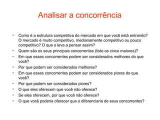 Analisar a concorrência

•   Como é a estrutura competitiva do mercado em que você está entrando?
    O mercado é muito competitivo, medianamente competitivo ou pouco
    competitivo? O que o leva a pensar assim?
•   Quem são os seus principais concorrentes (liste os cinco maiores)?
•   Em que esses concorrentes podem ser considerados melhores do que
    você?
•   Por que podem ser considerados melhores?
•   Em que esses concorrentes podem ser considerados piores do que
    você?
•   Por que podem ser considerados piores?
•   O que eles oferecem que você não oferece?
•   Se eles oferecem, por que você não oferece?
•   O que você poderia oferecer que o diferenciaria de seus concorrentes?
 
