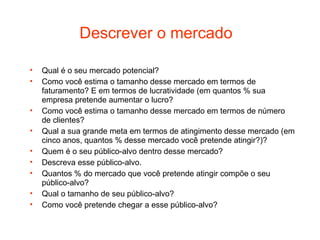 Descrever o mercado

•   Qual é o seu mercado potencial?
•   Como você estima o tamanho desse mercado em termos de
    faturamento? E em termos de lucratividade (em quantos % sua
    empresa pretende aumentar o lucro?
•   Como você estima o tamanho desse mercado em termos de número
    de clientes?
•   Qual a sua grande meta em termos de atingimento desse mercado (em
    cinco anos, quantos % desse mercado você pretende atingir?)?
•   Quem é o seu público-alvo dentro desse mercado?
•   Descreva esse público-alvo.
•   Quantos % do mercado que você pretende atingir compõe o seu
    público-alvo?
•   Qual o tamanho de seu público-alvo?
•   Como você pretende chegar a esse público-alvo?
 