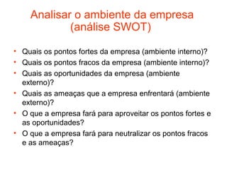 Analisar o ambiente da empresa
            (análise SWOT)

• Quais os pontos fortes da empresa (ambiente interno)?
• Quais os pontos fracos da empresa (ambiente interno)?
• Quais as oportunidades da empresa (ambiente
  externo)?
• Quais as ameaças que a empresa enfrentará (ambiente
  externo)?
• O que a empresa fará para aproveitar os pontos fortes e
  as oportunidades?
• O que a empresa fará para neutralizar os pontos fracos
  e as ameaças?
 
