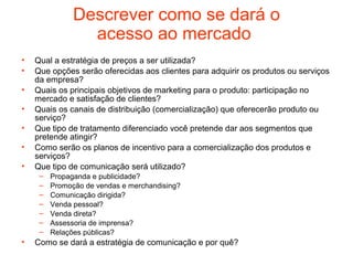 Descrever como se dará o
                 acesso ao mercado
•   Qual a estratégia de preços a ser utilizada?
•   Que opções serão oferecidas aos clientes para adquirir os produtos ou serviços
    da empresa?
•   Quais os principais objetivos de marketing para o produto: participação no
    mercado e satisfação de clientes?
•   Quais os canais de distribuição (comercialização) que oferecerão produto ou
    serviço?
•   Que tipo de tratamento diferenciado você pretende dar aos segmentos que
    pretende atingir?
•   Como serão os planos de incentivo para a comercialização dos produtos e
    serviços?
•   Que tipo de comunicação será utilizado?
     –   Propaganda e publicidade?
     –   Promoção de vendas e merchandising?
     –   Comunicação dirigida?
     –   Venda pessoal?
     –   Venda direta?
     –   Assessoria de imprensa?
     –   Relações públicas?
•   Como se dará a estratégia de comunicação e por quê?
 