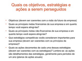 Quais os objetivos, estratégias e
       ações a serem perseguidos

• Objetivos (devem ser coerentes com a visão da futuro da empresa)
• Quais as principais metas financeiras de sua empresa e em quanto
  tempo você espera atingi-las?
• Quais as principais metas não-financeiras de sua empresa e em
  quanto tempo você espera atingi-las?
• Que estratégias competitivas vocês consideram importantes para
  sua empresa (devem ser coerentes com os princípios da
  empresa)?
• Quais as ações decorrentes de cada uma dessas estratégias
  (devem ser coerentes com as estratégias)? Lembre-se: as ações
  são detalhamentos das estratégias, geralmente para períodos de
  um ano (planos de ações anuais)
 