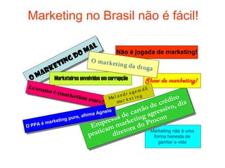 Marketing no Brasil não é fácil!

                          m al
                                         Não é jogada de marketing!
                  g do
           tin
                             O marke
         e                           t in g da d
       rk
                                                 r o ga
 O   ma     Marketeiros envolvidos em corrupção         Show de marketing!
Rosea                                                   dE
     na é                                       a gem
             m a rk                          dr
                   eting              a l a n k et in g          o
                            puro
                                 !
                                     M
                                          ma r             r édit diz
                                                    o de c sivo,
                                   gnelo       cartã agres
                     uro, a
                           firma A
                                          s de eting ocon
        marke
              ting p
                                    p resa ark o Pr
O PPA
      é
                               Em am m ra d
                              p ratic direto          Marketing não é uma
                                                             forma honesta de
                                                               ganhar a vida
 