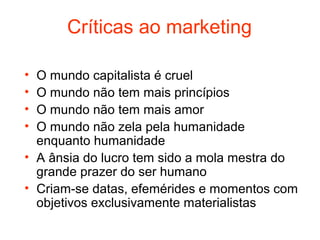 Críticas ao marketing

• O mundo capitalista é cruel
• O mundo não tem mais princípios
• O mundo não tem mais amor
• O mundo não zela pela humanidade
  enquanto humanidade
• A ânsia do lucro tem sido a mola mestra do
  grande prazer do ser humano
• Criam-se datas, efemérides e momentos com
  objetivos exclusivamente materialistas
 