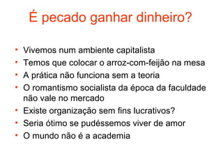 É pecado ganhar dinheiro?

• Vivemos num ambiente capitalista
• Temos que colocar o arroz-com-feijão na mesa
• A prática não funciona sem a teoria
• O romantismo socialista da época da faculdade
  não vale no mercado
• Existe organização sem fins lucrativos?
• Seria ótimo se pudéssemos viver de amor
• O mundo não é a academia
 