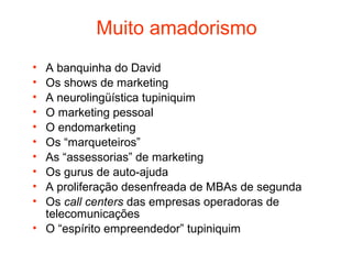 Muito amadorismo
• A banquinha do David
• Os shows de marketing
• A neurolingüística tupiniquim
• O marketing pessoal
• O endomarketing
• Os “marqueteiros”
• As “assessorias” de marketing
• Os gurus de auto-ajuda
• A proliferação desenfreada de MBAs de segunda
• Os call centers das empresas operadoras de
  telecomunicações
• O “espírito empreendedor” tupiniquim
 