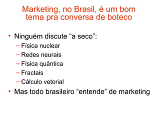 Marketing, no Brasil, é um bom
     tema pra conversa de boteco

• Ninguém discute “a seco”:
  – Física nuclear
  – Redes neurais
  – Física quântica
  – Fractais
  – Cálculo vetorial
• Mas todo brasileiro “entende” de marketing
 