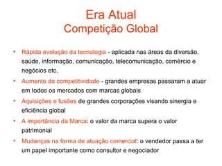 Era Atual
                 Competição Global
• Rápida evolução da tecnologia - aplicada nas áreas da diversão,
  saúde, informação, comunicação, telecomunicação, comércio e
  negócios etc.
• Aumento da competitividade - grandes empresas passaram a atuar
  em todos os mercados com marcas globais
• Aquisições e fusões de grandes corporações visando sinergia e
  eficiência global
• A importância da Marca: o valor da marca supera o valor
  patrimonial
• Mudanças na forma de atuação comercial: o vendedor passa a ter
  um papel importante como consultor e negociador
 