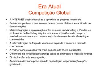 Era Atual
                    Competição Global
•   A INTERNET quebra barreiras e aproxima as pessoas no mundo
•   Problemas políticos e econômicos de uns países afetam a estabilidade de
    demais nações
•   Maior integração e aproximação entre as áreas de Marketing e Vendas - o
    profissional de Marketing adquire uma maior experiência de campo e
    vendedores aumentam o conhecimento das ferramentas de Marketing e
    como usá-las
•   A informatização da força de vendas se expande e acelera o mercado
    concorrente
•   A mulher conquista cada vez mais posições de chefia no trabalho
•   O conceito da terceirização abrange todas as empresas e todas as funções
•   Diminui a oferta de emprego fixo
•   Aumenta a demanda por cursos de capacitação, especialização e pós-
    graduação
 