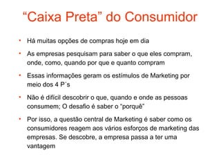 “Caixa Preta” do Consumidor
• Há muitas opções de compras hoje em dia

• As empresas pesquisam para saber o que eles compram,
  onde, como, quando por que e quanto compram
• Essas informações geram os estímulos de Marketing por
  meio dos 4 P´s
• Não é difícil descobrir o que, quando e onde as pessoas
  consumem; O desafio é saber o “porquê”
• Por isso, a questão central de Marketing é saber como os
  consumidores reagem aos vários esforços de marketing das
  empresas. Se descobre, a empresa passa a ter uma
  vantagem
 