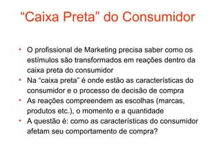 “Caixa Preta” do Consumidor

• O profissional de Marketing precisa saber como os
  estímulos são transformados em reações dentro da
  caixa preta do consumidor
• Na “caixa preta” é onde estão as características do
  consumidor e o processo de decisão de compra
• As reações compreendem as escolhas (marcas,
  produtos etc.), o momento e a quantidade
• A questão é: como as características do consumidor
  afetam seu comportamento de compra?
 