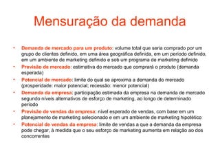 Mensuração da demanda
•   Demanda de mercado para um produto: volume total que seria comprado por um
    grupo de clientes definido, em uma área geográfica definida, em um período definido,
    em um ambiente de marketing definido e sob um programa de marketing definido
•   Previsão de mercado: estimativa do mercado que comprará o produto (demanda
    esperada)
•   Potencial de mercado: limite do qual se aproxima a demanda do mercado
    (prosperidade: maior potencial; recessão: menor potencial)
•   Demanda da empresa: participação estimada da empresa na demanda de mercado
    segundo níveis alternativos de esforço de marketing, ao longo de determinado
    período
•   Previsão de vendas da empresa: nível esperado de vendas, com base em um
    planejamento de marketing selecionado e em um ambiente de marketing hipotético
•   Potencial de vendas da empresa: limite de vendas a que a demanda da empresa
    pode chegar, à medida que o seu esforço de marketing aumenta em relação ao dos
    concorrentes
 
