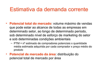 Estimativa da demanda corrente

• Potencial total do mercado: volume máximo de vendas
  que pode estar ao alcance de todas as empresas em
  determinado setor, ao longo de determinado período,
  sob determinado nível de esforço de marketing do setor
  e sob determinadas condições ambientais
   – PTM = nº estimado de compradores potenciais x quantidade
     média estimada adquirida por cada comprador x preço médio do
     produto
• Potencial de mercado da área: distribuição do
  potencial total de mercado por área
 