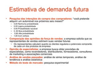 Estimativa de demanda futura
•   Pesquisa das intenções de compra dos compradores: “você pretende
    adquirir um automóvel nos próximos seis meses?”
     –   0,00 Nenhuma probabilidade
     –   0,20 Ligeira probabilidade
     –   0,40 Probabilidade razoável
     –   0, 60 Boa probabilidade
     –    0,80 Alta probabilidade
     –   1,00 Com certeza
•   Composição das opiniões da força de vendas: a empresa solicita que os
    representantes de vendas estimem suas vendas futuras
     – Os representantes calculam quanto os clientes regulares e potenciais comprarão
       de cada um dos produtos da empresa
•   Opinião de especialistas: a empresa busca obter previsões de
    especialistas, como revendedores, distribuidores, fornecedores, consultores
    de marketing e associações comerciais
•   Análise de vendas passadas: análise de séries temporais, análise de
    tendência e análise estatística
•   Método do teste de mercado: pesquisa experimental
 
