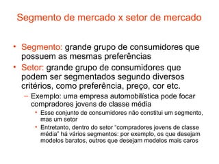 Segmento de mercado x setor de mercado

• Segmento: grande grupo de consumidores que
  possuem as mesmas preferências
• Setor: grande grupo de consumidores que
  podem ser segmentados segundo diversos
  critérios, como preferência, preço, cor etc.
  – Exemplo: uma empresa automobilística pode focar
    compradores jovens de classe média
     • Esse conjunto de consumidores não constitui um segmento,
       mas um setor
     • Entretanto, dentro do setor “compradores jovens de classe
       média” há vários segmentos: por exemplo, os que desejam
       modelos baratos, outros que desejam modelos mais caros
 