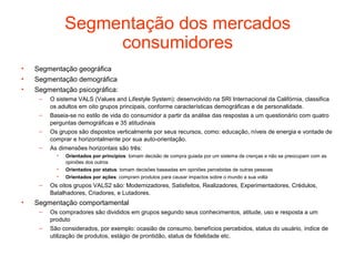 Segmentação dos mercados
                    consumidores
•   Segmentação geográfica
•   Segmentação demográfica
•   Segmentação psicográfica:
     –   O sistema VALS (Values and Lifestyle System): desenvolvido na SRI Internacional da Califórnia, classifica
         os adultos em oito grupos principais, conforme características demográficas e de personalidade.
     –   Baseia-se no estilo de vida do consumidor a partir da análise das respostas a um questionário com quatro
         perguntas demográficas e 35 atitudinais
     –   Os grupos são dispostos verticalmente por seus recursos, como: educação, níveis de energia e vontade de
         comprar e horizontalmente por sua auto-orientação.
     –   As dimensões horizontais são três:
           •   Orientados por princípios: tomam decisão de compra guiada por um sistema de crenças e não se preocupam com as
               opiniões dos outros
           •   Orientados por status: tomam decisões baseadas em opiniões percebidas de outras pessoas
           •   Orientados por ações: compram produtos para causar impactos sobre o mundo a sua volta
     –   Os oitos grupos VALS2 são: Modernizadores, Satisfeitos, Realizadores, Experimentadores, Crédulos,
         Batalhadores, Criadores, e Lutadores.
•   Segmentação comportamental
     –   Os compradores são divididos em grupos segundo seus conhecimentos, atitude, uso e resposta a um
         produto
     –   São considerados, por exemplo: ocasião de consumo, benefícios percebidos, status do usuário, índice de
         utilização de produtos, estágio de prontidão, status de fidelidade etc.
 