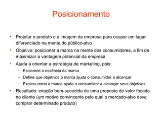 Posicionamento

• Projetar o produto e a imagem da empresa para ocupar um lugar
  diferenciado na mente do público-alvo
• Objetivo: posicionar a marca na mente dos consumidores, a fim de
  maximizar a vantagem potencial da empresa
• Ajuda a orientar a estratégia de marketing, pois:
    – Esclarece a essência da marca
    – Define que objetivos a marca ajuda o consumidor a alcançar
    – Explica como a marca ajuda o consumidor a alcançar seus objetivos
• Resultado: criação bem-sucedida de uma proposta de valor focada
  no cliente (um motivo convincente pelo qual o mercado-alvo deve
  comprar determinado produto)
 