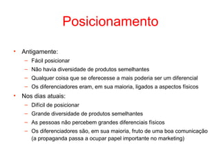 Posicionamento

•   Antigamente:
     – Fácil posicionar
     – Não havia diversidade de produtos semelhantes
     – Qualquer coisa que se oferecesse a mais poderia ser um diferencial
     – Os diferenciadores eram, em sua maioria, ligados a aspectos físicos
•   Nos dias atuais:
     – Difícil de posicionar
     – Grande diversidade de produtos semelhantes
     – As pessoas não percebem grandes diferenciais físicos
     – Os diferenciadores são, em sua maioria, fruto de uma boa comunicação
       (a propaganda passa a ocupar papel importante no marketing)
 