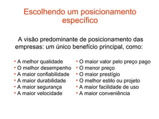Escolhendo um posicionamento
             específico

 A visão predominante de posicionamento das
empresas: um único benefício principal, como:

• A melhor qualidade       • O maior valor pelo preço pago
• O melhor desempenho      • O menor preço
• A maior confiabilidade   • O maior prestígio
• A maior durabilidade     • O melhor estilo ou projeto
• A maior segurança        • A maior facilidade de uso
• A maior velocidade       • A maior conveniência
 
