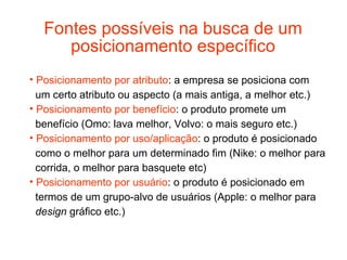 Fontes possíveis na busca de um
     posicionamento específico
• Posicionamento por atributo: a empresa se posiciona com
  um certo atributo ou aspecto (a mais antiga, a melhor etc.)
• Posicionamento por benefício: o produto promete um
  benefício (Omo: lava melhor, Volvo: o mais seguro etc.)
• Posicionamento por uso/aplicação: o produto é posicionado
  como o melhor para um determinado fim (Nike: o melhor para
  corrida, o melhor para basquete etc)
• Posicionamento por usuário: o produto é posicionado em
  termos de um grupo-alvo de usuários (Apple: o melhor para
  design gráfico etc.)
 