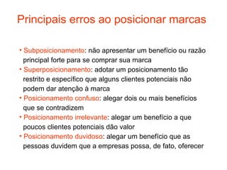Principais erros ao posicionar marcas

• Subposicionamento: não apresentar um benefício ou razão
  principal forte para se comprar sua marca
• Superposicionamento: adotar um posicionamento tão
  restrito e específico que alguns clientes potenciais não
  podem dar atenção à marca
• Posicionamento confuso: alegar dois ou mais benefícios
  que se contradizem
• Posicionamento irrelevante: alegar um benefício a que
  poucos clientes potenciais dão valor
• Posicionamento duvidoso: alegar um benefício que as
  pessoas duvidem que a empresas possa, de fato, oferecer
 