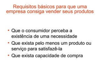 Requisitos básicos para que uma
empresa consiga vender seus produtos


• Que o consumidor perceba a
  existência de uma necessidade
• Que exista pelo menos um produto ou
  serviço para satisfazê-la
• Que exista capacidade de compra
 