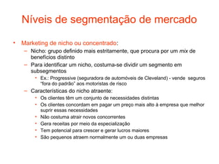 Níveis de segmentação de mercado
• Marketing de nicho ou concentrado:
   – Nicho: grupo definido mais estritamente, que procura por um mix de
     benefícios distinto
   – Para identificar um nicho, costuma-se dividir um segmento em
     subsegmentos
       • Ex.: Progressive (seguradora de automóveis de Cleveland) - vende seguros
         “fora do padrão” aos motoristas de risco
   – Características do nicho atraente:
       • Os clientes têm um conjunto de necessidades distintas
       • Os clientes concordam em pagar um preço mais alto à empresa que melhor
         suprir essas necessidades
       • Não costuma atrair novos concorrentes
       • Gera receitas por meio da especialização
       • Tem potencial para crescer e gerar lucros maiores
       • São pequenos atraem normalmente um ou duas empresas
 