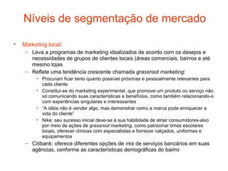 Níveis de segmentação de mercado

•   Marketing local:
     – Leva a programas de marketing idealizados de acordo com os desejos e
       necessidades de grupos de clientes locais (áreas comerciais, bairros e até
       mesmo lojas
     – Reflete uma tendência crescente chamada grassroot marketing:
         • Procuram ficar tanto quanto possível próximas e pessoalmente relevantes para
           cada cliente
         • Constitui-se do marketing experimental, que promove um produto ou serviço não
           só comunicando suas características e benefícios, como também relacionando-o
           com experiências singulares e interessantes
         • “A idéia não é vender algo, mas demonstrar como a marca pode enriquecer a
           vida do cliente”
         • Nike: seu sucesso inicial deve-se à sua habilidade de atrair consumidores-alvo
           por meio de ações de grassroot marketing, como patrocinar times escolares
           locais, oferecer clínicas com especialistas e fornecer calçados, uniformes e
           equipamentos
     – Citibank: oferece diferentes opções de mix de serviços bancários em suas
       agências, conforme as características demográficas do bairro
 
