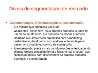 Níveis de segmentação de mercado

• Customerização, individualização ou customização:
   – É o mesmo que marketing um-a-um
   – Os clientes “desenham” seus próprios produtos, a partir de
     um menu de atributos, e a empresa os produz e fornece
   – Combina a customização em massa com o marketing
     customizado, dando aos consumidores autonomia para
     desenhar o produto ou serviço de sua escolha
   – A empresa não precisa mais de informações antecipadas do
     cliente; fornece uma plataforma e ferramentas e “aluga” aos
     clientes oe meios para desenharem os próprios produtos
   – Exemplo: o projeto Saturn
 