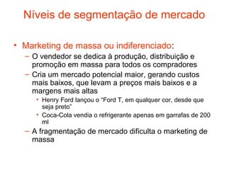 Níveis de segmentação de mercado

• Marketing de massa ou indiferenciado:
  – O vendedor se dedica à produção, distribuição e
    promoção em massa para todos os compradores
  – Cria um mercado potencial maior, gerando custos
    mais baixos, que levam a preços mais baixos e a
    margens mais altas
     • Henry Ford lançou o “Ford T, em qualquer cor, desde que
       seja preto”
     • Coca-Cola vendia o refrigerante apenas em garrafas de 200
       ml
  – A fragmentação de mercado dificulta o marketing de
    massa
 