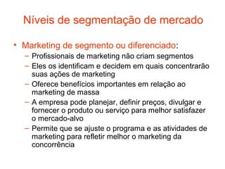 Níveis de segmentação de mercado

• Marketing de segmento ou diferenciado:
  – Profissionais de marketing não criam segmentos
  – Eles os identificam e decidem em quais concentrarão
    suas ações de marketing
  – Oferece benefícios importantes em relação ao
    marketing de massa
  – A empresa pode planejar, definir preços, divulgar e
    fornecer o produto ou serviço para melhor satisfazer
    o mercado-alvo
  – Permite que se ajuste o programa e as atividades de
    marketing para refletir melhor o marketing da
    concorrência
 