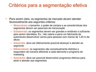 Critérios para a segmentação efetiva

• Para serem úteis, os segmentos de mercado devem atender
  favoravelmente aos seguintes critérios:
   – Mensuráveis: o tamanho, o poder de compra e as características dos
     segmentos devem ser passíveis de mensuração
   – Substanciais: os segmentos devem ser grandes e rentáveis o suficiente
     para serem atendidos. Ex.: não valeria a pena um fabricante de
     automóveis desenvolver carros para pessoas com menos de 1,20 m de
     altura
   – Acessíveis: deve ser efetivamente possível alcançar e atender ao
     segmento
   – Diferenciáveis: os segmentos são conceitualmente distintos e
     respondem de maneira diferente a cada elemento e programa de
     marketing
   – Acionáveis: deve ser possível desenvolver programas efetivos para
     atrair e atender aos segmentos
 