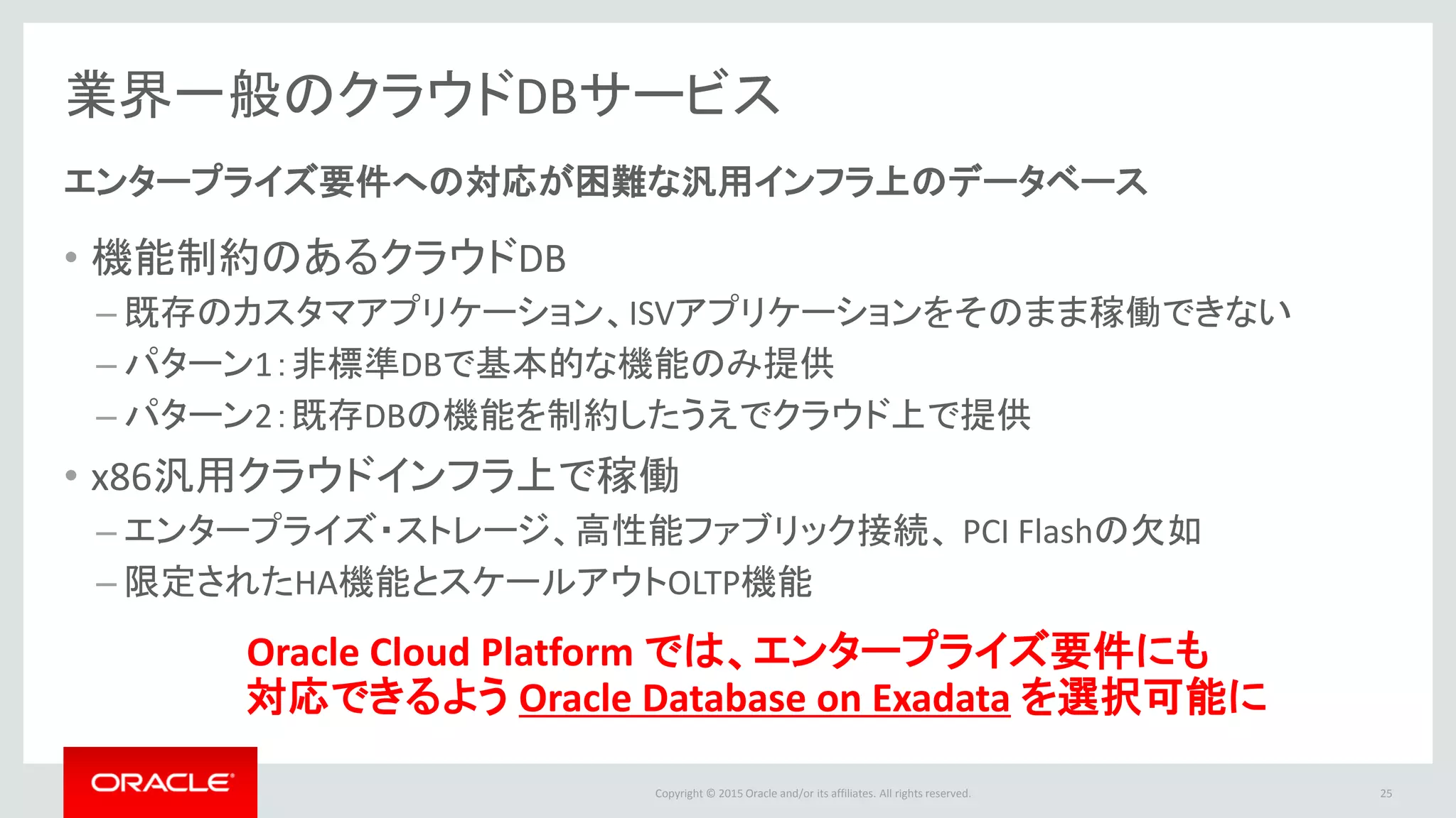 Copyright © 2015 Oracle and/or its affiliates. All rights reserved.
業界一般のクラウドDBサービス
• 機能制約のあるクラウドDB
– 既存のカスタマアプリケーション、ISVアプリケーションをそのまま稼働できない
– パターン1：非標準DBで基本的な機能のみ提供
– パターン2：既存DBの機能を制約したうえでクラウド上で提供
• x86汎用クラウドインフラ上で稼働
– エンタープライズ・ストレージ、高性能ファブリック接続、 PCI Flashの欠如
– 限定されたHA機能とスケールアウトOLTP機能
エンタープライズ要件への対応が困難な汎用インフラ上のデータベース
Oracle Cloud Platform では、エンタープライズ要件にも
対応できるよう Oracle Database on Exadata を選択可能に
25
 