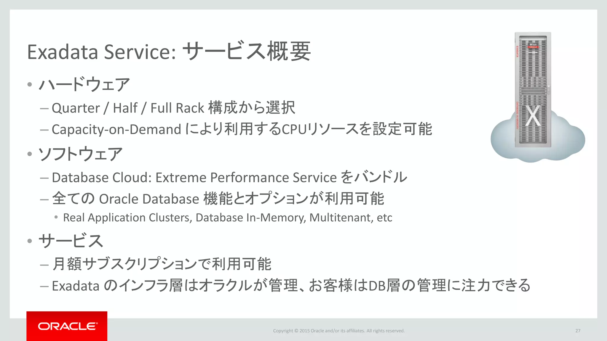 Copyright © 2015 Oracle and/or its affiliates. All rights reserved.
Exadata Service: サービス概要
• ハードウェア
– Quarter / Half / Full Rack 構成から選択
– Capacity-on-Demand により利用するCPUリソースを設定可能
• ソフトウェア
– Database Cloud: Extreme Performance Service をバンドル
– 全ての Oracle Database 機能とオプションが利用可能
• Real Application Clusters, Database In-Memory, Multitenant, etc
• サービス
– 月額サブスクリプションで利用可能
– Exadata のインフラ層はオラクルが管理、お客様はDB層の管理に注力できる
27
 