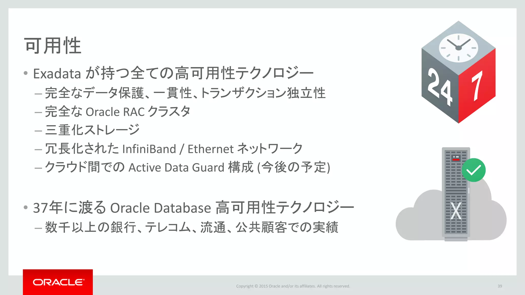 Copyright © 2015 Oracle and/or its affiliates. All rights reserved.
可用性
• Exadata が持つ全ての高可用性テクノロジー
– 完全なデータ保護、一貫性、トランザクション独立性
– 完全な Oracle RAC クラスタ
– 三重化ストレージ
– 冗長化された InfiniBand / Ethernet ネットワーク
– クラウド間での Active Data Guard 構成 (今後の予定)
• 37年に渡る Oracle Database 高可用性テクノロジー
– 数千以上の銀行、テレコム、流通、公共顧客での実績
39
 