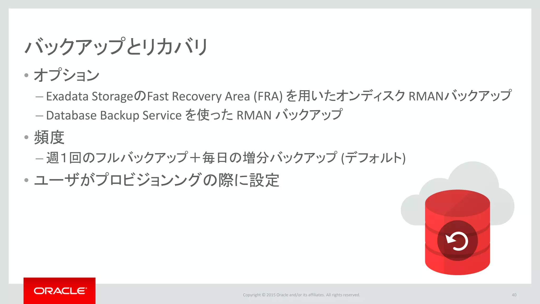 Copyright © 2015 Oracle and/or its affiliates. All rights reserved.
バックアップとリカバリ
• オプション
– Exadata StorageのFast Recovery Area (FRA) を用いたオンディスク RMANバックアップ
– Database Backup Service を使った RMAN バックアップ
• 頻度
– 週１回のフルバックアップ＋毎日の増分バックアップ (デフォルト)
• ユーザがプロビジョンングの際に設定
40
 