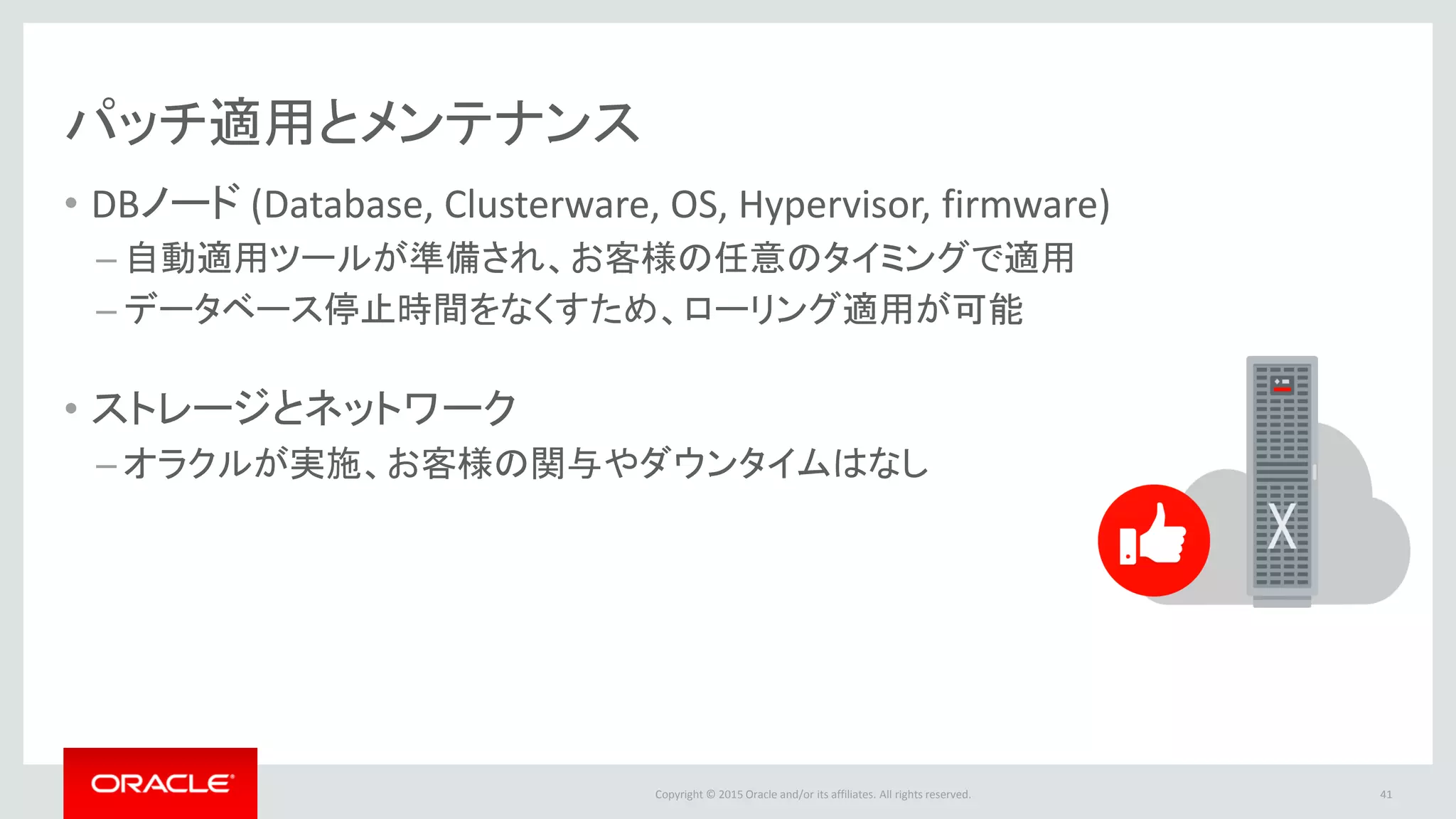 Copyright © 2015 Oracle and/or its affiliates. All rights reserved.
パッチ適用とメンテナンス
• DBノード (Database, Clusterware, OS, Hypervisor, firmware)
– 自動適用ツールが準備され、お客様の任意のタイミングで適用
– データベース停止時間をなくすため、ローリング適用が可能
• ストレージとネットワーク
– オラクルが実施、お客様の関与やダウンタイムはなし
41
 