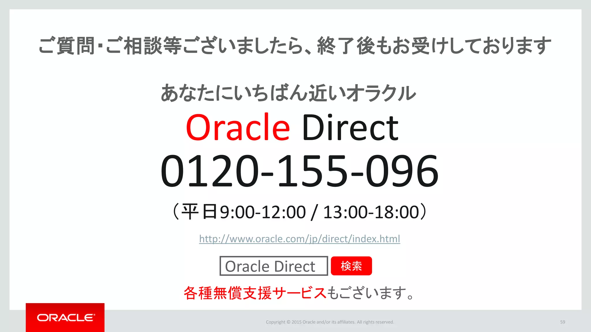 Copyright © 2015 Oracle and/or its affiliates. All rights reserved.
ご質問・ご相談等ございましたら、終了後もお受けしております
0120-155-096
（平日9:00-12:00 / 13:00-18:00）
http://www.oracle.com/jp/direct/index.html
各種無償支援サービスもございます。
Oracle Direct 検索
Oracle Direct
あなたにいちばん近いオラクル
59
 