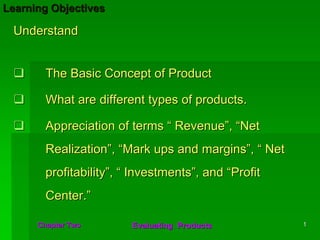 Learning Objectives

 Understand


        The Basic Concept of Product

        What are different types of products.

        Appreciation of terms “ Revenue”, “Net
        Realization”, “Mark ups and margins”, “ Net
        profitability”, “ Investments”, and “Profit
        Center.”

      Chapter Two        Evaluating Products          1
 