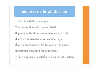 1.c’est le détail qui compte
2.la perception est la seule réalité
3.personnalisation-reconnaissance sont clés
4.écoute et reformulation comme règle
5.prise en charge of les besoins et les envies
6.vraiment résoudre les problèmes
7.faire exprimer la satisfaction ou l’insatisfaction
moteurs de la satisfaction
 