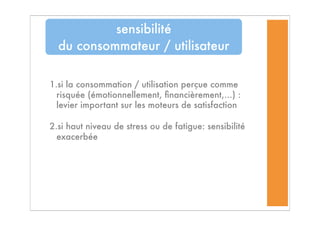 1.si la consommation / utilisation perçue comme
risquée (émotionnellement, ﬁnancièrement,...) :
levier important sur les moteurs de satisfaction
2.si haut niveau de stress ou de fatigue: sensibilité
exacerbée
sensibilité
du consommateur / utilisateur
 
